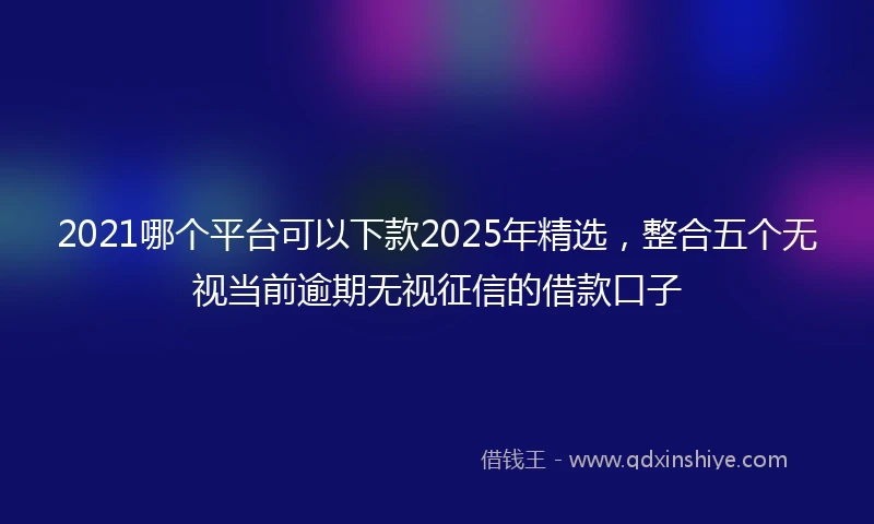 2021哪个平台可以下款2025年精选，整合五个无视当前逾期无视征信的借款口子