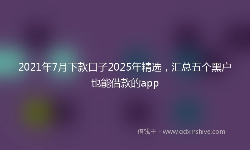 2021年7月下款口子2025年精选，汇总五个黑户也能借款的app