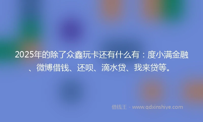 2025年的除了众鑫玩卡还有什么有：度小满金融、微博借钱、还呗、滴水贷、我来贷等。