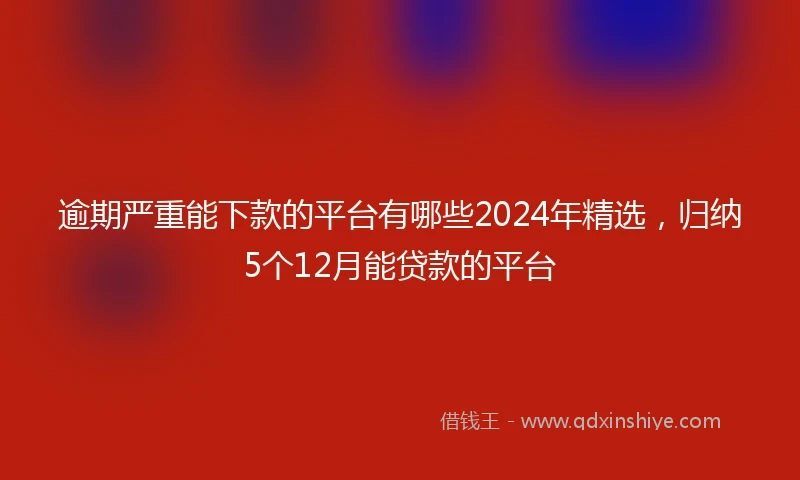 逾期严重能下款的平台有哪些2024年精选，归纳5个12月能贷款的平台