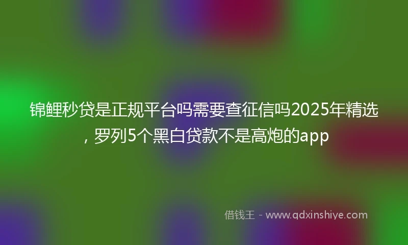 锦鲤秒贷是正规平台吗需要查征信吗2025年精选，罗列5个黑白贷款不是高炮的app