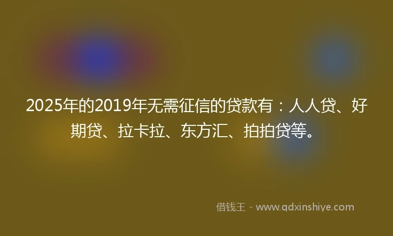2025年的2019年无需征信的贷款有：人人贷、好期贷、拉卡拉、东方汇、拍拍贷等。