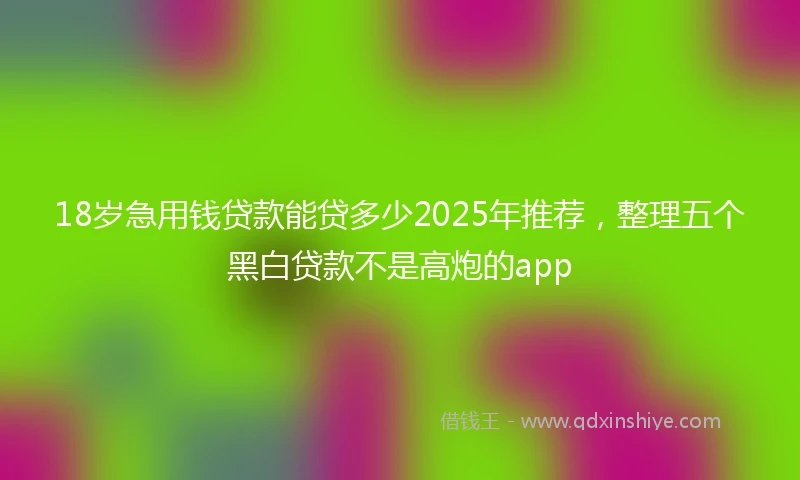 18岁急用钱贷款能贷多少2025年推荐，整理五个黑白贷款不是高炮的app