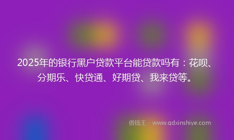 2025年的银行黑户贷款平台能贷款吗有：花呗、分期乐、快贷通、好期贷、我来贷等。