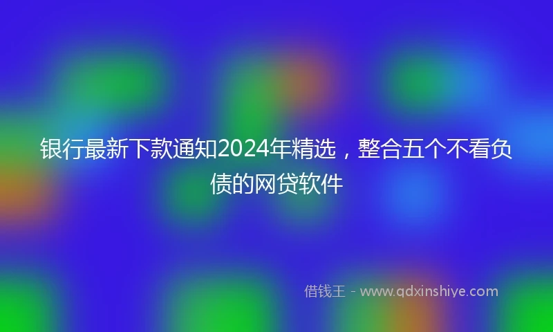 银行最新下款通知2024年精选，整合五个不看负债的网贷软件