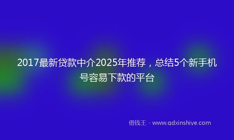 2017最新贷款中介2025年推荐，总结5个新手机号容易下款的平台