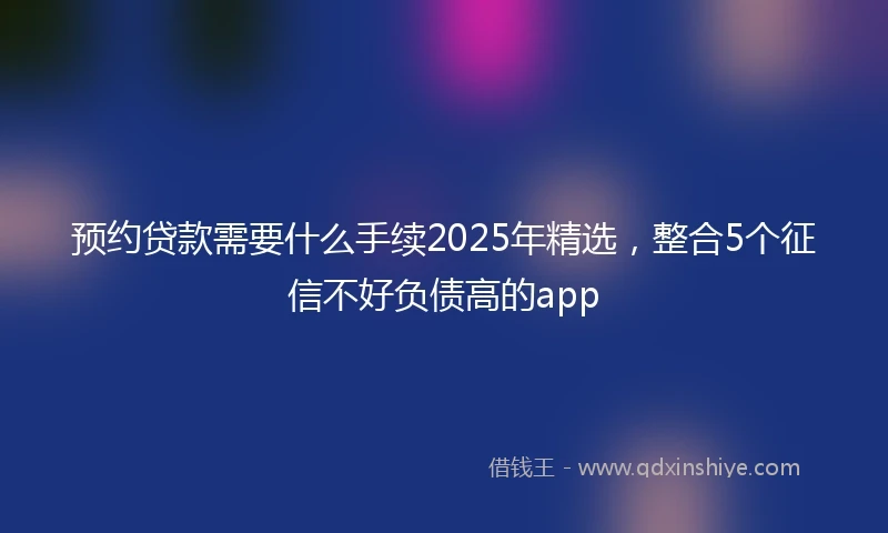 预约贷款需要什么手续2025年精选，整合5个征信不好负债高的app