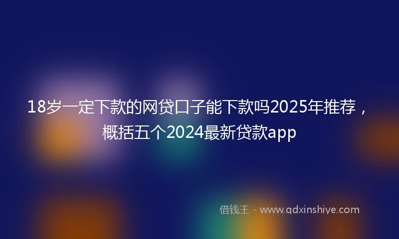 18岁一定下款的网贷口子能下款吗2025年推荐，概括五个2024最新贷款app