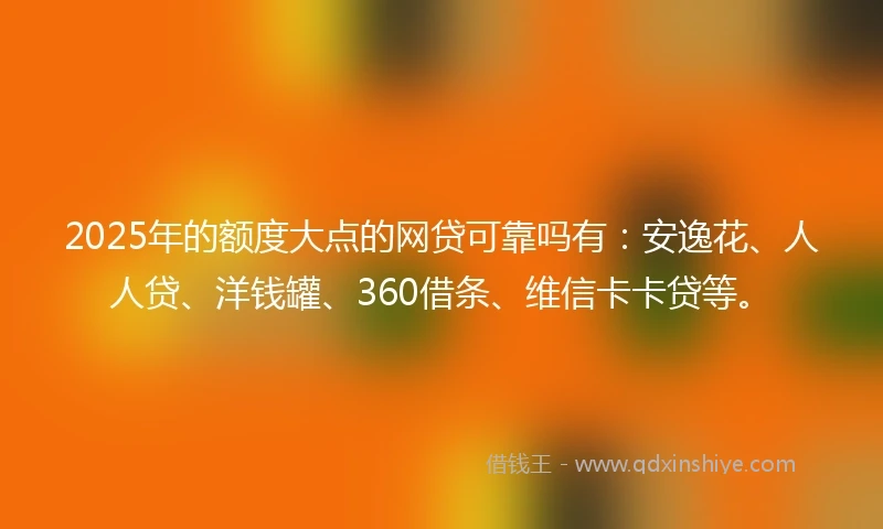 2025年的额度大点的网贷可靠吗有：安逸花、人人贷、洋钱罐、360借条、维信卡卡贷等。