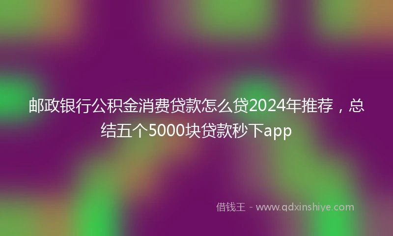 邮政银行公积金消费贷款怎么贷2024年推荐，总结五个5000块贷款秒下app