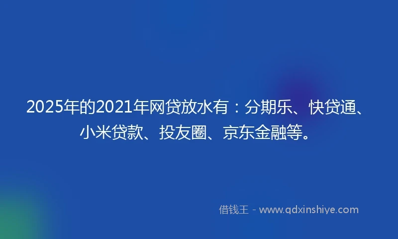 2025年的2021年网贷放水有：分期乐、快贷通、小米贷款、投友圈、京东金融等。