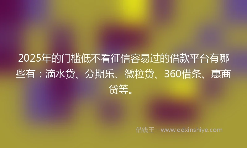 2025年的门槛低不看征信容易过的借款平台有哪些有：滴水贷、分期乐、微粒贷、360借条、惠商贷等。