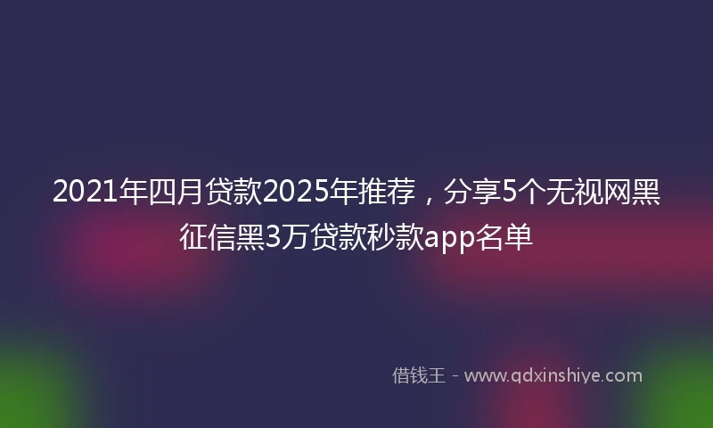 2021年四月贷款2025年推荐，分享5个无视网黑征信黑3万贷款秒款app名单