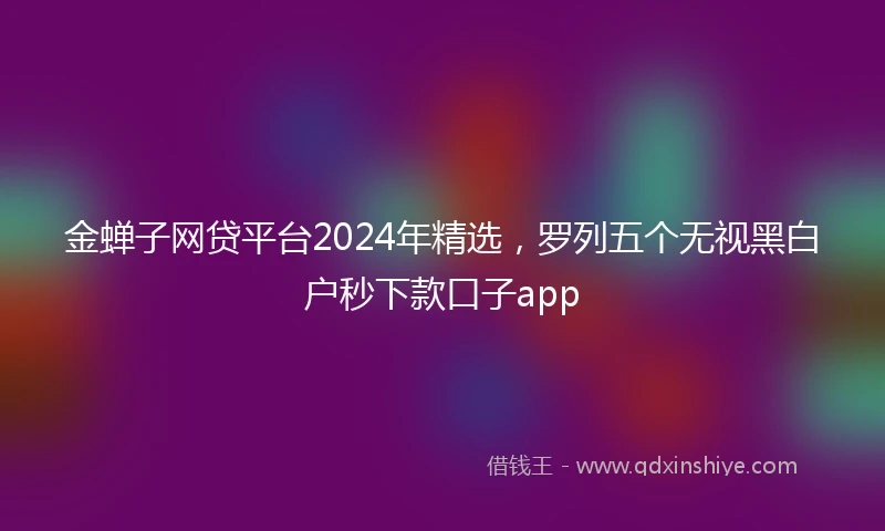 金蝉子网贷平台2024年精选，罗列五个无视黑白户秒下款口子app