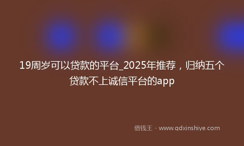 19周岁可以贷款的平台_2025年推荐，归纳五个贷款不上诚信平台的app
