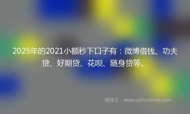 2025年的2021小额秒下口子有：微博借钱、功夫贷、好期贷、花呗、随身贷等。