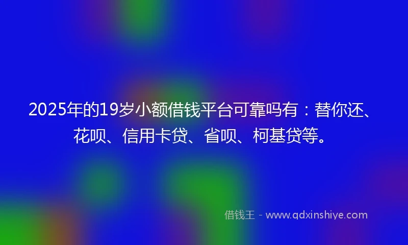2025年的19岁小额借钱平台可靠吗有：替你还、花呗、信用卡贷、省呗、柯基贷等。