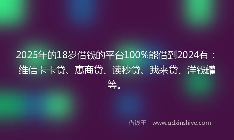 2025年的18岁借钱的平台100%能借到2024有：维信卡卡贷、惠商贷、读秒贷、我来贷、洋钱罐等。
