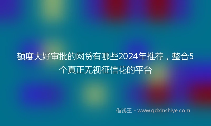 额度大好审批的网贷有哪些2024年推荐，整合5个真正无视征信花的平台