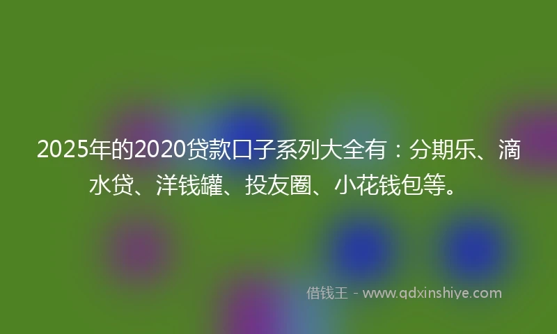 2025年的2020贷款口子系列大全有：分期乐、滴水贷、洋钱罐、投友圈、小花钱包等。
