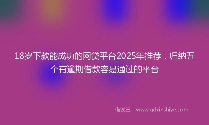 18岁下款能成功的网贷平台2025年推荐，归纳五个有逾期借款容易通过的平台