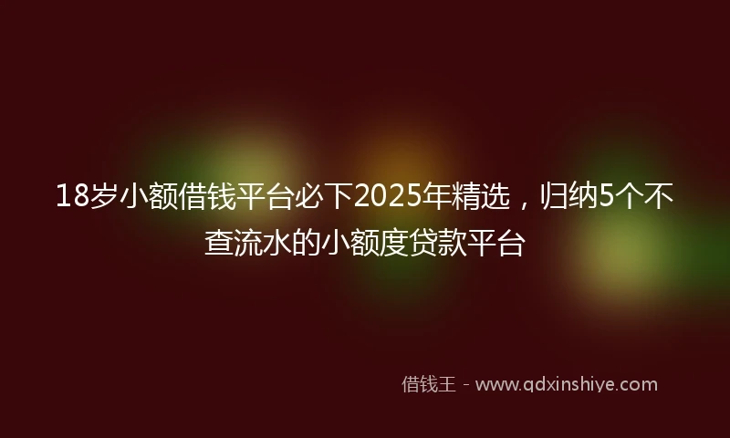 18岁小额借钱平台必下2025年精选，归纳5个不查流水的小额度贷款平台