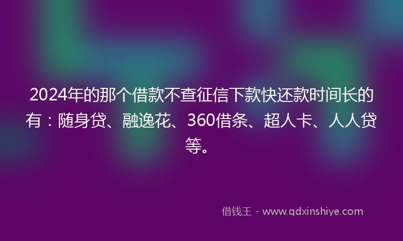 2024年的那个借款不查征信下款快还款时间长的有：随身贷、融逸花、360借条、超人卡、人人贷等。