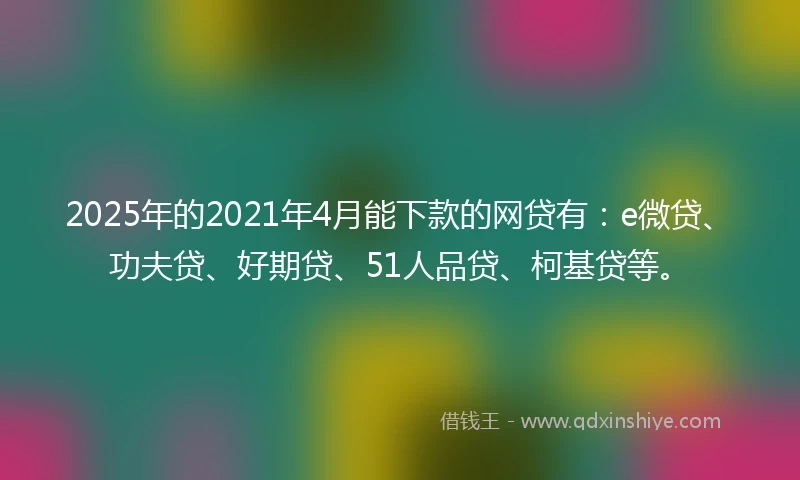 2025年的2021年4月能下款的网贷有：e微贷、功夫贷、好期贷、51人品贷、柯基贷等。