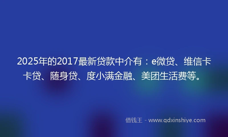 2025年的2017最新贷款中介有：e微贷、维信卡卡贷、随身贷、度小满金融、美团生活费等。