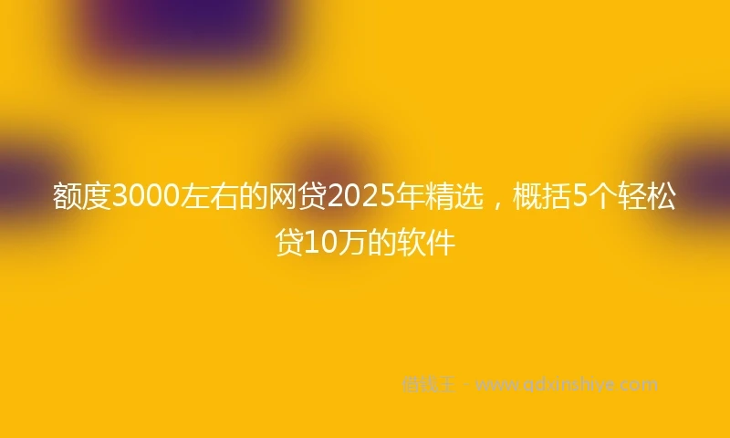 额度3000左右的网贷2025年精选，概括5个轻松贷10万的软件