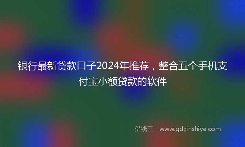 银行最新贷款口子2024年推荐，整合五个手机支付宝小额贷款的软件