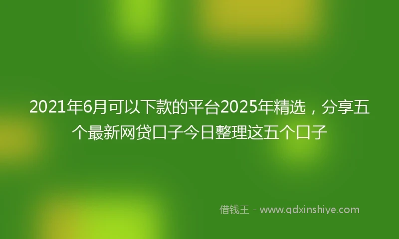 2021年6月可以下款的平台2025年精选，分享五个最新网贷口子今日整理这五个口子