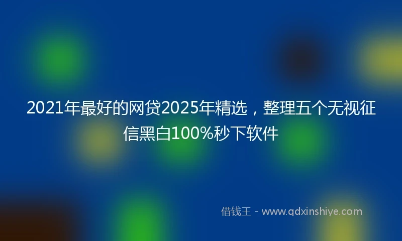2021年最好的网贷2025年精选，整理五个无视征信黑白100%秒下软件