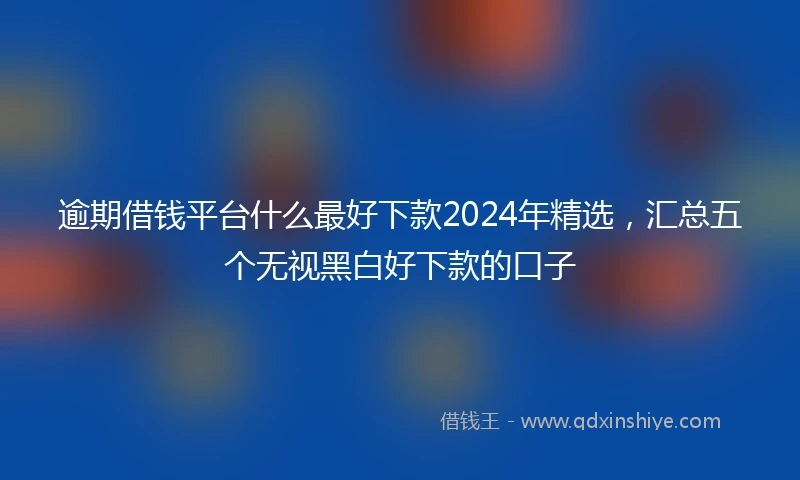 逾期借钱平台什么最好下款2024年精选，汇总五个无视黑白好下款的口子