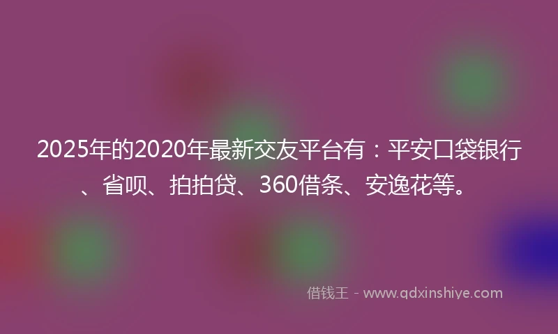 2025年的2020年最新交友平台有：平安口袋银行、省呗、拍拍贷、360借条、安逸花等。