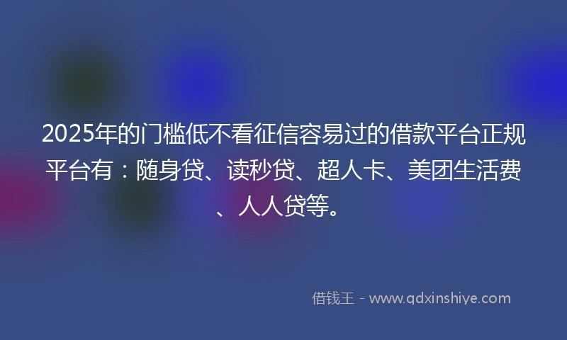 2025年的门槛低不看征信容易过的借款平台正规平台有：随身贷、读秒贷、超人卡、美团生活费、人人贷等。