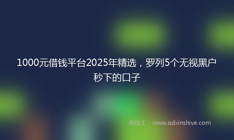 1000元借钱平台2025年精选，罗列5个无视黑户秒下的口子