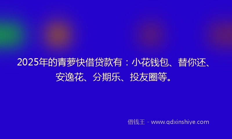 2025年的青萝快借贷款有：小花钱包、替你还、安逸花、分期乐、投友圈等。