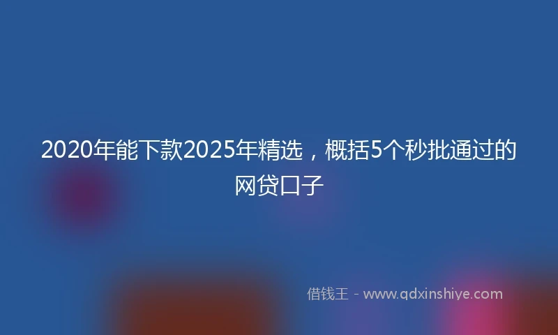 2020年能下款2025年精选，概括5个秒批通过的网贷口子