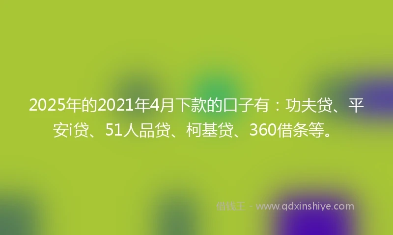 2025年的2021年4月下款的口子有：功夫贷、平安i贷、51人品贷、柯基贷、360借条等。
