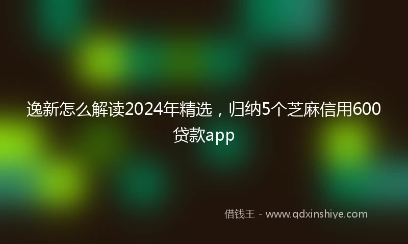 逸新怎么解读2024年精选，归纳5个芝麻信用600贷款app