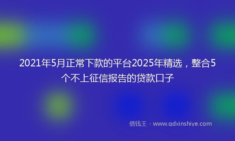 2021年5月正常下款的平台2025年精选，整合5个不上征信报告的贷款口子