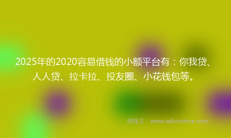 2025年的2020容易借钱的小额平台有：你我贷、人人贷、拉卡拉、投友圈、小花钱包等。
