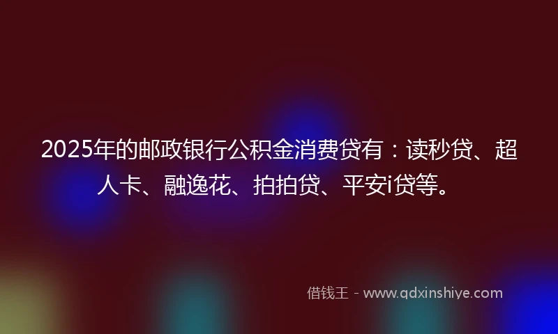 2025年的邮政银行公积金消费贷有：读秒贷、超人卡、融逸花、拍拍贷、平安i贷等。