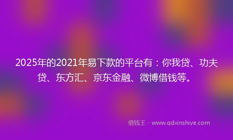 2025年的2021年易下款的平台有：你我贷、功夫贷、东方汇、京东金融、微博借钱等。