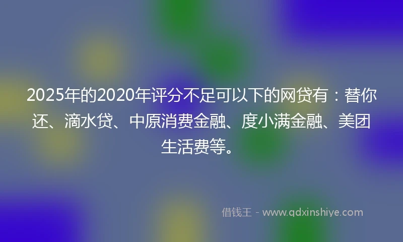 2025年的2020年评分不足可以下的网贷有：替你还、滴水贷、中原消费金融、度小满金融、美团生活费等。