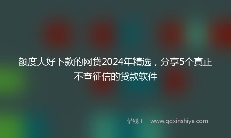 额度大好下款的网贷2024年精选，分享5个真正不查征信的贷款软件