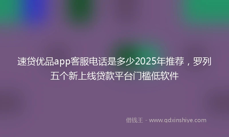 速贷优品app客服电话是多少2025年推荐，罗列五个新上线贷款平台门槛低软件
