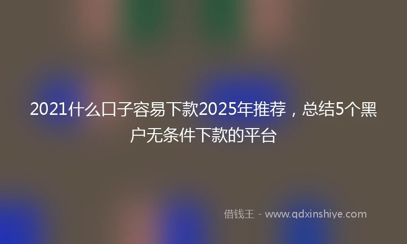 2021什么口子容易下款2025年推荐，总结5个黑户无条件下款的平台