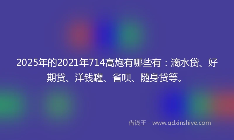 2025年的2021年714高炮有哪些有：滴水贷、好期贷、洋钱罐、省呗、随身贷等。